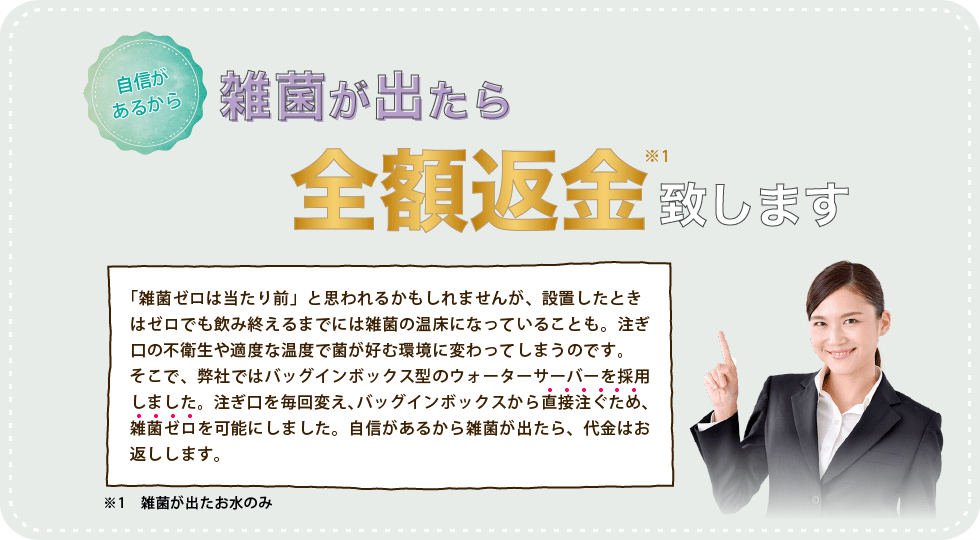 雑菌ゼロは当たり前と思われるかもしれませんが、設置したときはゼロでも飲み終えるまでには雑菌の温床になっていることも。注ぎ口の不衛生や、適度な温度で、菌が好む環境に変わってしまうのです。そこで、弊社ではバッグインボックスから直接注ぐため、雑菌ゼロを可能にしました。自信があるから雑菌が出たら、代金はお返しします