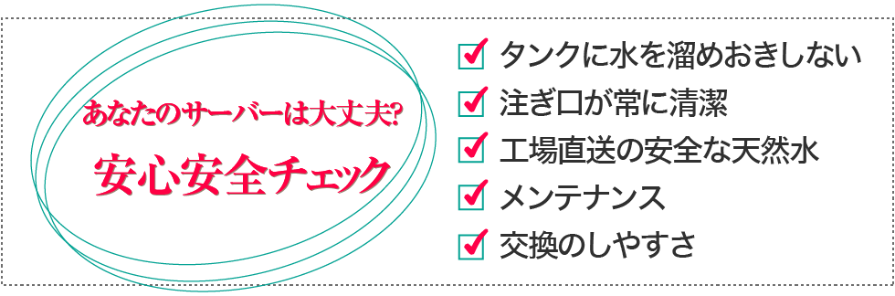 あなたの今お使いのサーバーは大丈夫？安心安全チェック・タンクに水を溜めおきしない・注ぎ口が常に清潔・工場直送の安全な天然水・メンテナンスが簡単・交換のしやすさ