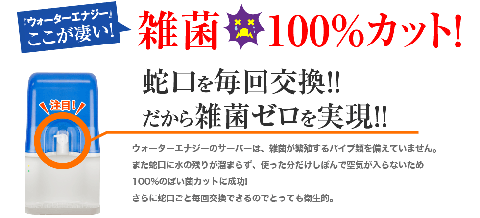 ウォーターエナジーここが凄い！雑菌100%カットを実現。蛇口を毎回交換。だから雑菌ゼロを実現。ウォーターエナジーのサーバーは、雑菌が繁殖するパイプ類を備えていません。また蛇口に水の残りが溜まらず、使った分だけしぼんで空気が入らないため100％のばい菌カットに成功！さらに蛇口ごと毎回交換できるので、とっても衛生的