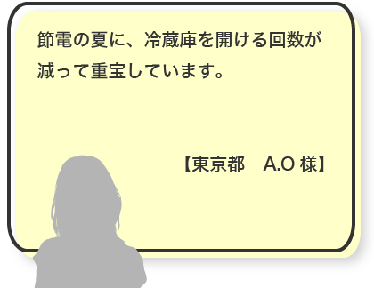 節電の夏に、冷蔵庫を開ける回数が減って重宝しています。【東京都　A.O様】