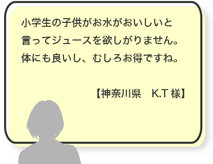 小学生の子供がお水がおいしいと言ってジュースを欲しがりません。体にも良いし、むしろお得ですね。【神奈川県　K.T様】