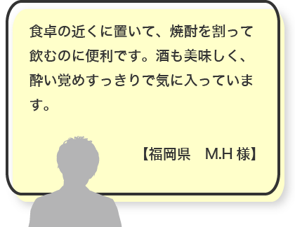 食卓の近くに置いて、焼酎を割って飲むのに便利です。酒も美味しく、酔い覚めすっきりで気に入っています。【福岡県　M.H様】