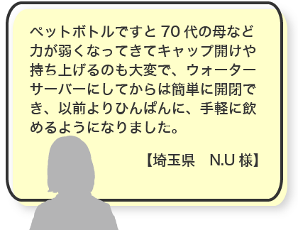 ペットボトルですと70代の母など力が弱くなってきてキャップ開けや持ち上げるのも大変で、ウォーターサーバーにしてからは簡単に開閉でき、以前よりひんぱんに、手軽に飲めるようになりました。【埼玉県　N.U様】