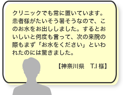 クリニックでも常に置いています。患者様がたいそう暑そうなので、このお水をお出ししました。するとおいしいと何度も言って、次の来院の際もまず「お水をください」といわれたのには驚きました。【神奈川県　T.I様】