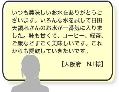 いつも美味しいお水をありがとうございます。いろんな水を試して日田天領水さんのお水が一番気に入りました。味も甘くて、コーヒー、緑茶、ご飯などすごく美味しいです。これからも愛飲していきたいです。【大阪府　N.I様】