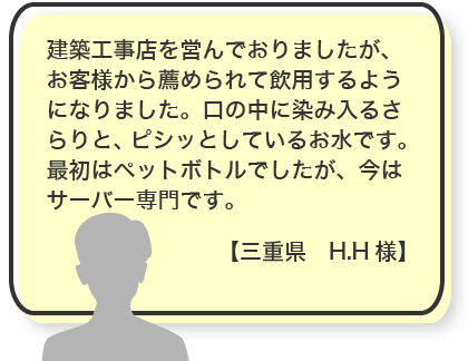 建築工事店を営んでおりましたが、お客様から薦められて飲用するようになりました。口の中に染み入るさらりと、ピシッとしているお水です。最初はペットボトルでしたが、今はサーバー専門です。【三重県　H.H様】