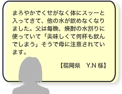 まろやかでくせがなく体にスッーと入ってきて、他の水が飲めなくなりました。父は毎晩、焼酎の水割りに使っていて「美味しくて何杯も飲んでしまう」そうで母に注意されています。【福岡県　Y.N様】