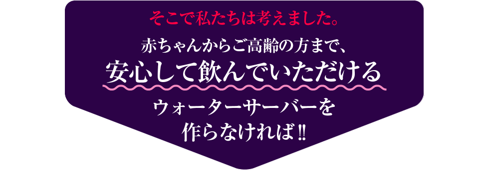 そこで私たちは考えました。赤ちゃんからご高齢の方まで安心して飲めるウォーターサーバーを作らなければ