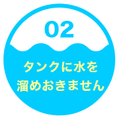 ２．タンクに水を溜めおきません